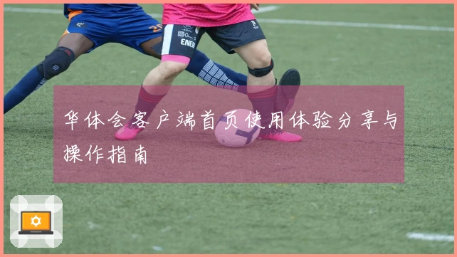 华体会客户端首页使用体验分享与操作指南