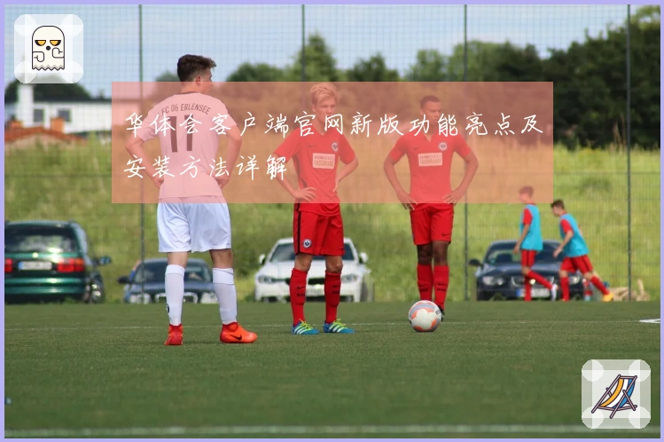 华体会客户端官网新版功能亮点及安装方法详解