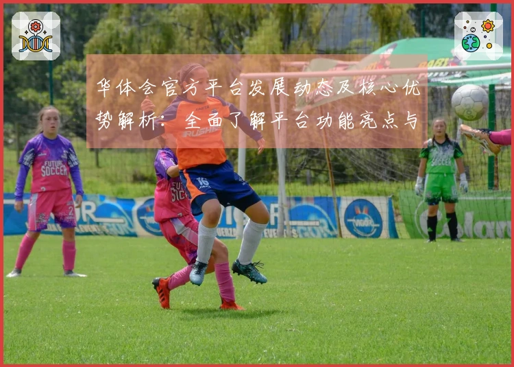华体会官方平台发展动态及核心优势解析：全面了解平台功能亮点与用户体验